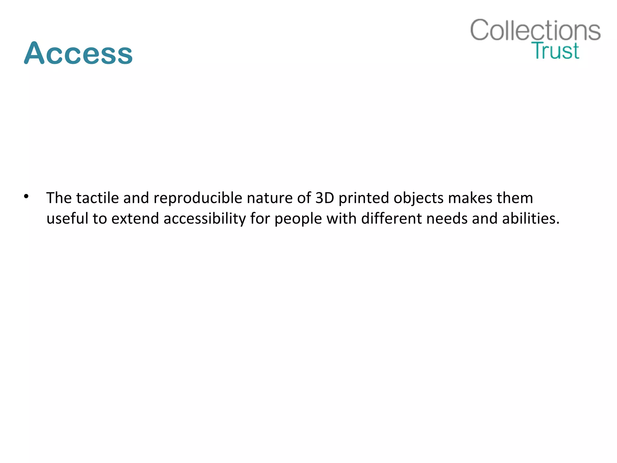 Access
• The tactile and reproducible nature of 3D printed objects makes them
useful to extend accessibility for people with different needs and abilities.
 