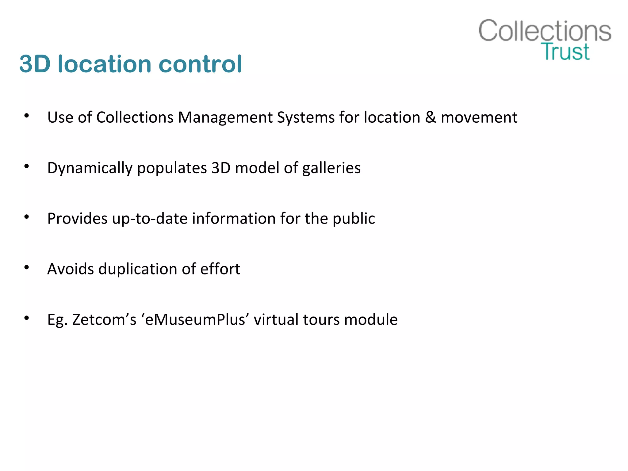 3D location control
• Use of Collections Management Systems for location & movement
• Dynamically populates 3D model of galleries
• Provides up-to-date information for the public
• Avoids duplication of effort
• Eg. Zetcom’s ‘eMuseumPlus’ virtual tours module
 