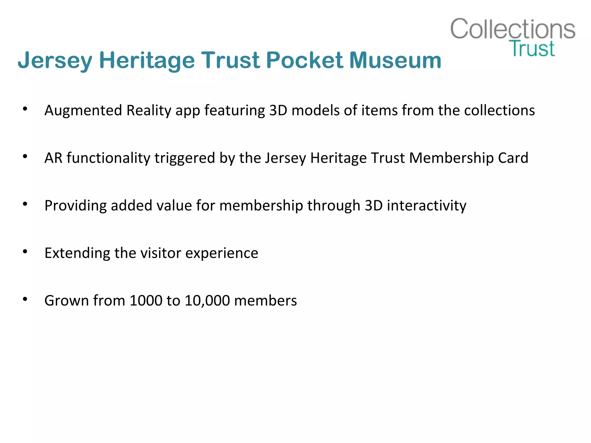 Jersey Heritage Trust Pocket Museum
• Augmented Reality app featuring 3D models of items from the collections
• AR functionality triggered by the Jersey Heritage Trust Membership Card
• Providing added value for membership through 3D interactivity
• Extending the visitor experience
• Grown from 1000 to 10,000 members
 
