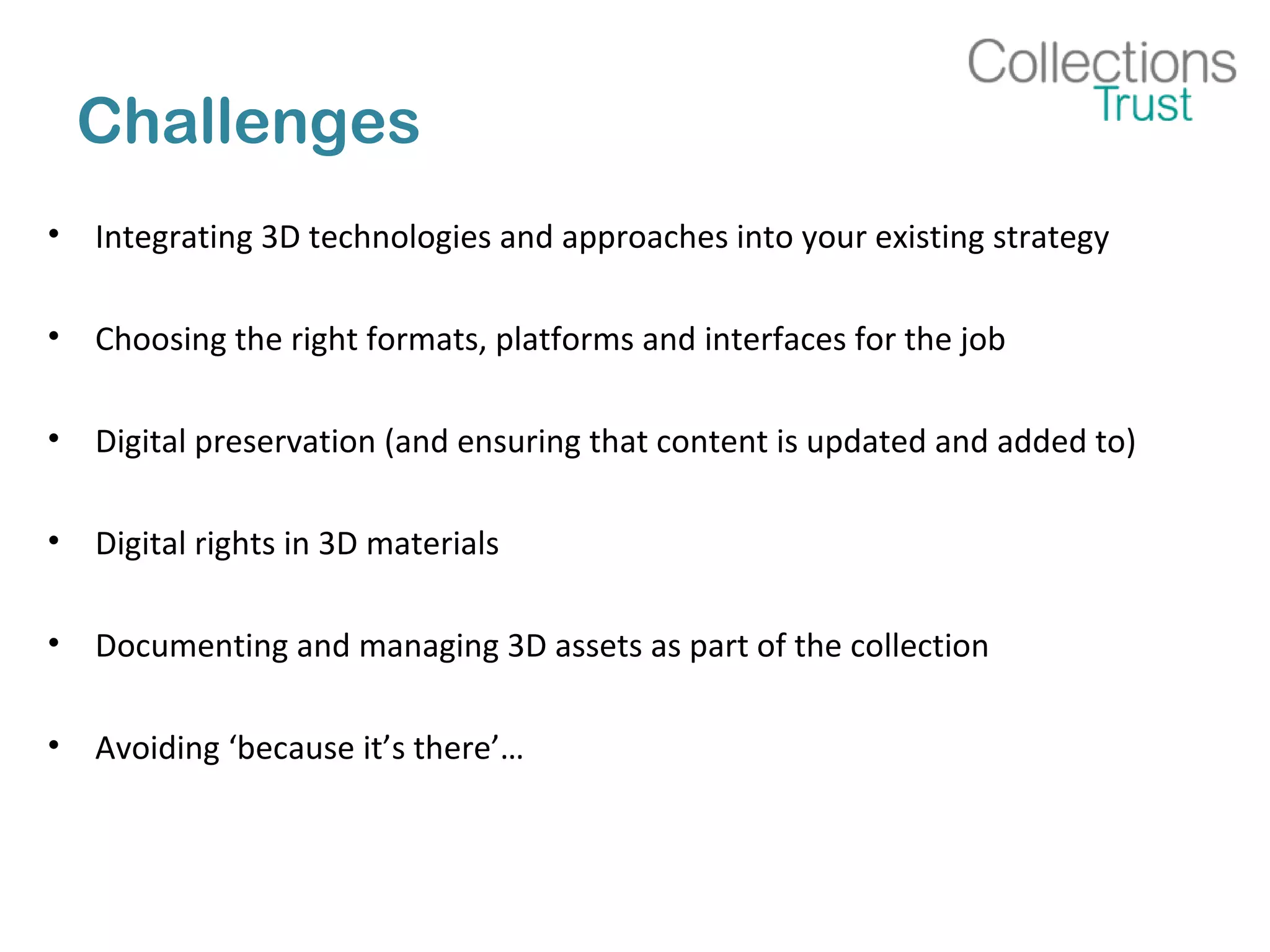 Challenges
• Integrating 3D technologies and approaches into your existing strategy
• Choosing the right formats, platforms and interfaces for the job
• Digital preservation (and ensuring that content is updated and added to)
• Digital rights in 3D materials
• Documenting and managing 3D assets as part of the collection
• Avoiding ‘because it’s there’…
 
