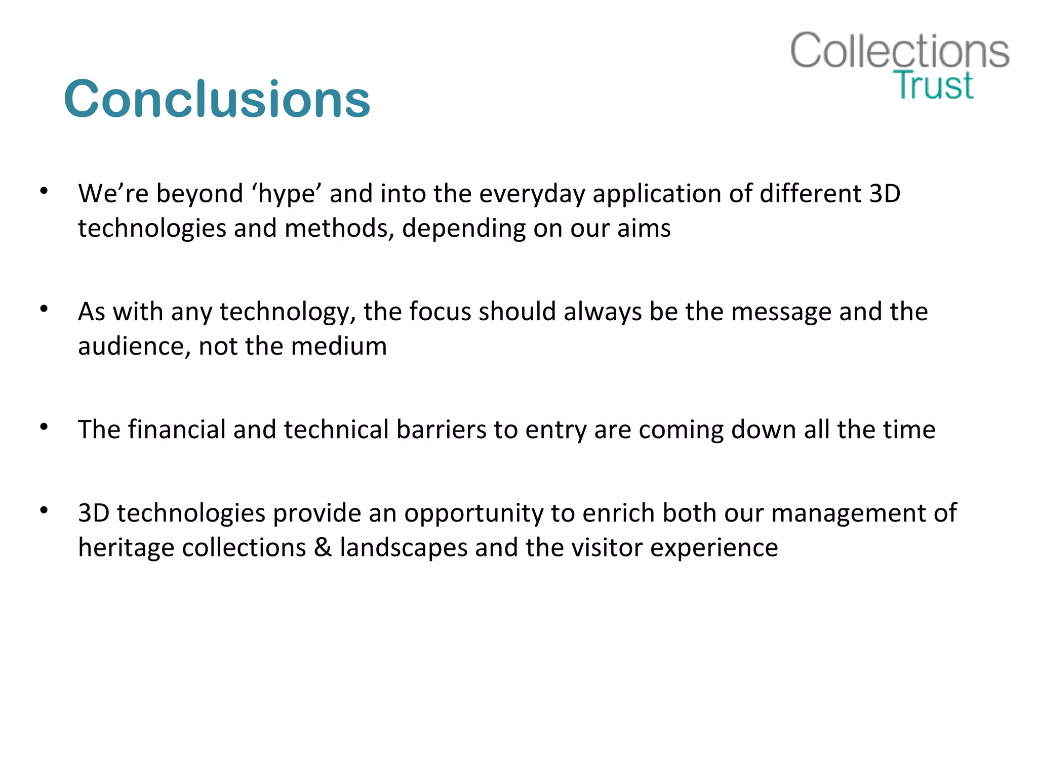 Conclusions
• We’re beyond ‘hype’ and into the everyday application of different 3D
technologies and methods, depending on our aims
• As with any technology, the focus should always be the message and the
audience, not the medium
• The financial and technical barriers to entry are coming down all the time
• 3D technologies provide an opportunity to enrich both our management of
heritage collections & landscapes and the visitor experience
 