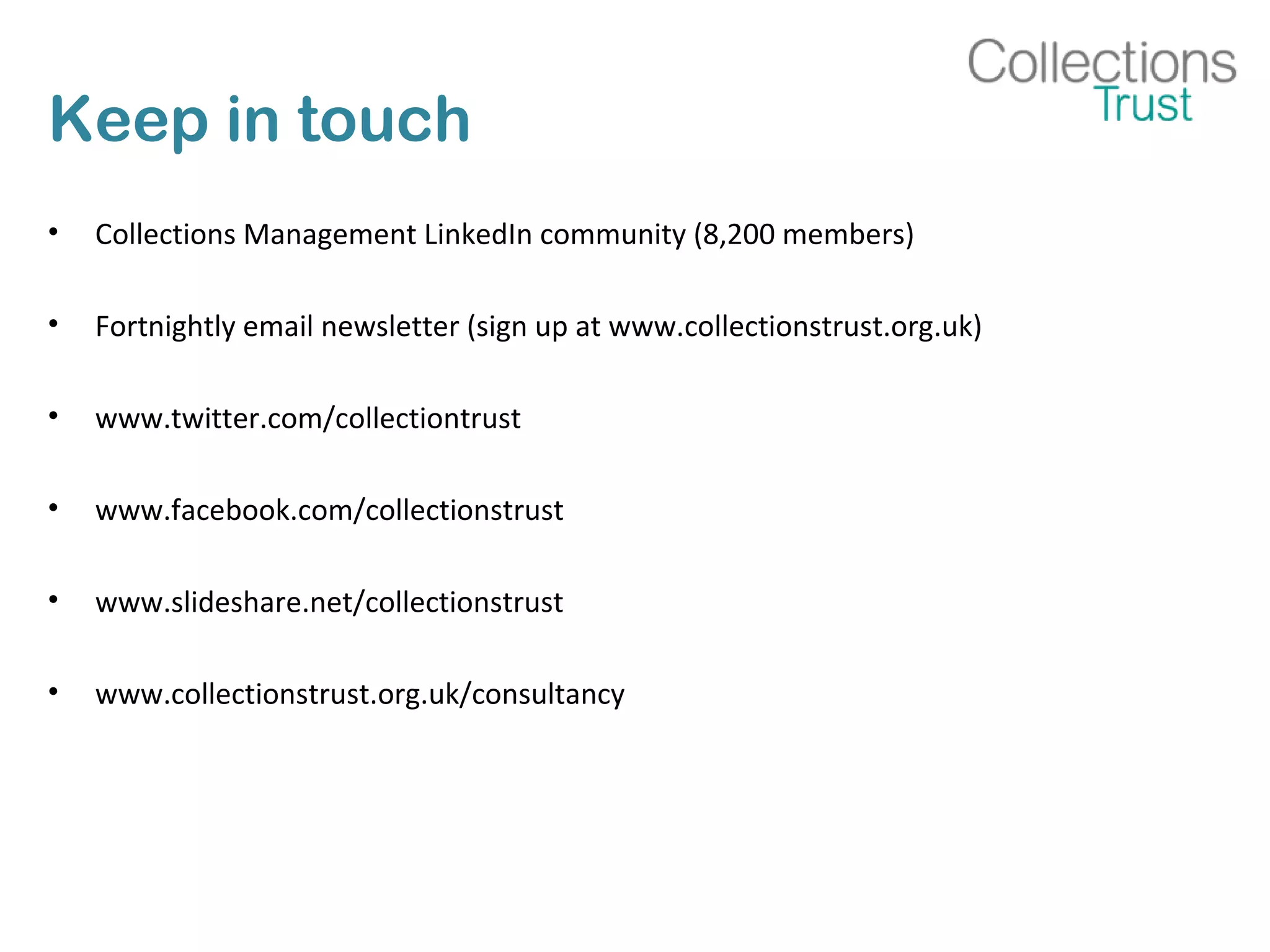 Keep in touch
• Collections Management LinkedIn community (8,200 members)
• Fortnightly email newsletter (sign up at www.collectionstrust.org.uk)
• www.twitter.com/collectiontrust
• www.facebook.com/collectionstrust
• www.slideshare.net/collectionstrust
• www.collectionstrust.org.uk/consultancy
 