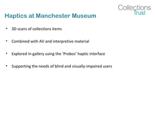 Haptics at Manchester Museum
• 3D scans of collections items
• Combined with AV and interpretive material
• Explored in-gallery using the ‘Probos’ haptic interface
• Supporting the needs of blind and visually-impaired users
 