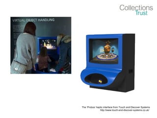 The ‘Probos’ haptic interface from Touch and Discover Systems
http://www.touch-and-discover-systems.co.uk/
 