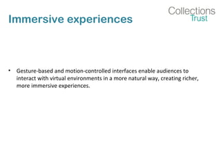 Immersive experiences
• Gesture-based and motion-controlled interfaces enable audiences to
interact with virtual environments in a more natural way, creating richer,
more immersive experiences.
 