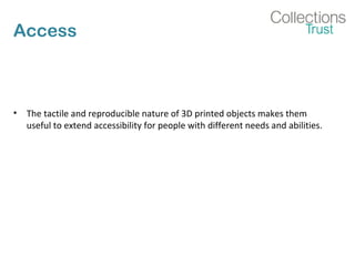 Access
• The tactile and reproducible nature of 3D printed objects makes them
useful to extend accessibility for people with different needs and abilities.
 