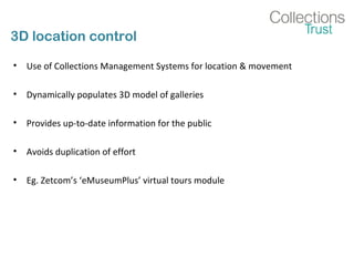 3D location control
• Use of Collections Management Systems for location & movement
• Dynamically populates 3D model of galleries
• Provides up-to-date information for the public
• Avoids duplication of effort
• Eg. Zetcom’s ‘eMuseumPlus’ virtual tours module
 