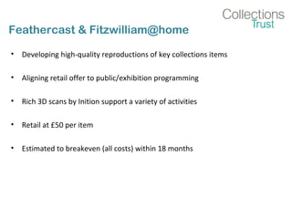 Feathercast & Fitzwilliam@home
• Developing high-quality reproductions of key collections items
• Aligning retail offer to public/exhibition programming
• Rich 3D scans by Inition support a variety of activities
• Retail at £50 per item
• Estimated to breakeven (all costs) within 18 months
 