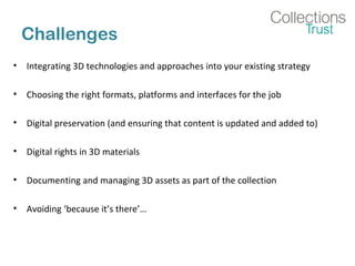 Challenges
• Integrating 3D technologies and approaches into your existing strategy
• Choosing the right formats, platforms and interfaces for the job
• Digital preservation (and ensuring that content is updated and added to)
• Digital rights in 3D materials
• Documenting and managing 3D assets as part of the collection
• Avoiding ‘because it’s there’…
 
