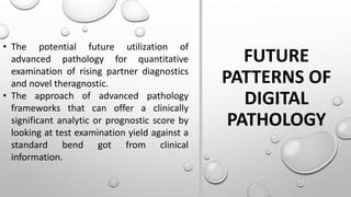 FUTURE
PATTERNS OF
DIGITAL
PATHOLOGY
• The potential future utilization of
advanced pathology for quantitative
examination of rising partner diagnostics
and novel theragnostic.
• The approach of advanced pathology
frameworks that can offer a clinically
significant analytic or prognostic score by
looking at test examination yield against a
standard bend got from clinical
information.
 