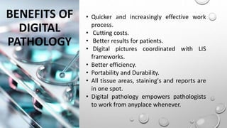BENEFITS OF
DIGITAL
PATHOLOGY
• Quicker and increasingly effective work
process.
• Cutting costs.
• Better results for patients.
• Digital pictures coordinated with LIS
frameworks.
• Better efficiency.
• Portability and Durability.
• All tissue areas, staining's and reports are
in one spot.
• Digital pathology empowers pathologists
to work from anyplace whenever.
 