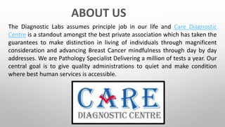 ABOUT US
The Diagnostic Labs assumes principle job in our life and Care Diagnostic
Centre is a standout amongst the best private association which has taken the
guarantees to make distinction in living of individuals through magnificent
consideration and advancing Breast Cancer mindfulness through day by day
addresses. We are Pathology Specialist Delivering a million of tests a year. Our
central goal is to give quality administrations to quiet and make condition
where best human services is accessible.
 