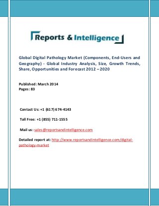 Global Digital Pathology Market (Components, End-Users and
Geography) - Global Industry Analysis, Size, Growth Trends,
Share, Opportunities and Forecast 2012 – 2020
Published: March 2014
Pages: 83
Contact Us: +1 (617) 674-4143
Toll Free: +1 (855) 711-1555
Mail us: sales@reportsandintelligence.com
Detailed report at: http://www.reportsandintelligence.com/digital-
pathology-market
 
