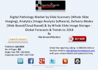Digital Pathology Market by Slide Scanners (Whole Slide
Imaging), Analytics (Image Analysis Software), Delivery Modes
(Web Based/Cloud Based) & by Whole Slide Image Storage -
Global Forecasts & Trends to 2018
By
MarketsandMarkets
© RnRMarketResearch.com ; sales@rnrmarketresearch.com ;
+1 888 391 5441
Published: July 2014
No. of Pages: 252
Single User PDF: US$ 4650
Corporate User PDF: US$ 7150
Order this report by calling +1 888 391 5441 or
Send an email to sales@reportsandreports.com
with your contact details and questions if any.
 