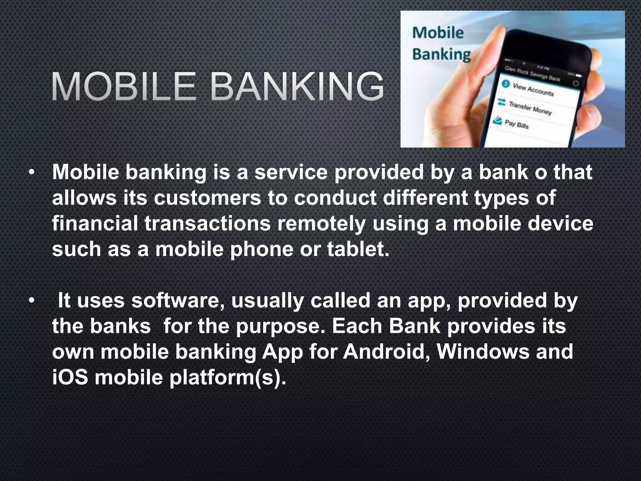 • Mobile banking is a service provided by a bank o that
allows its customers to conduct different types of
financial transactions remotely using a mobile device
such as a mobile phone or tablet.
• It uses software, usually called an app, provided by
the banks for the purpose. Each Bank provides its
own mobile banking App for Android, Windows and
iOS mobile platform(s).
 