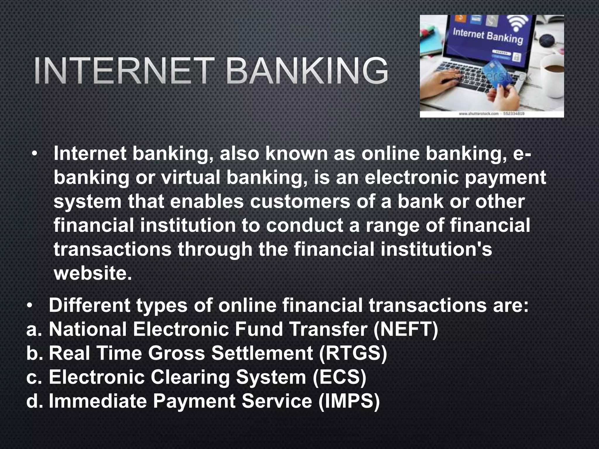 • Internet banking, also known as online banking, e-
banking or virtual banking, is an electronic payment
system that enables customers of a bank or other
financial institution to conduct a range of financial
transactions through the financial institution's
website.
• Different types of online financial transactions are:
a. National Electronic Fund Transfer (NEFT)
b. Real Time Gross Settlement (RTGS)
c. Electronic Clearing System (ECS)
d. Immediate Payment Service (IMPS)
 