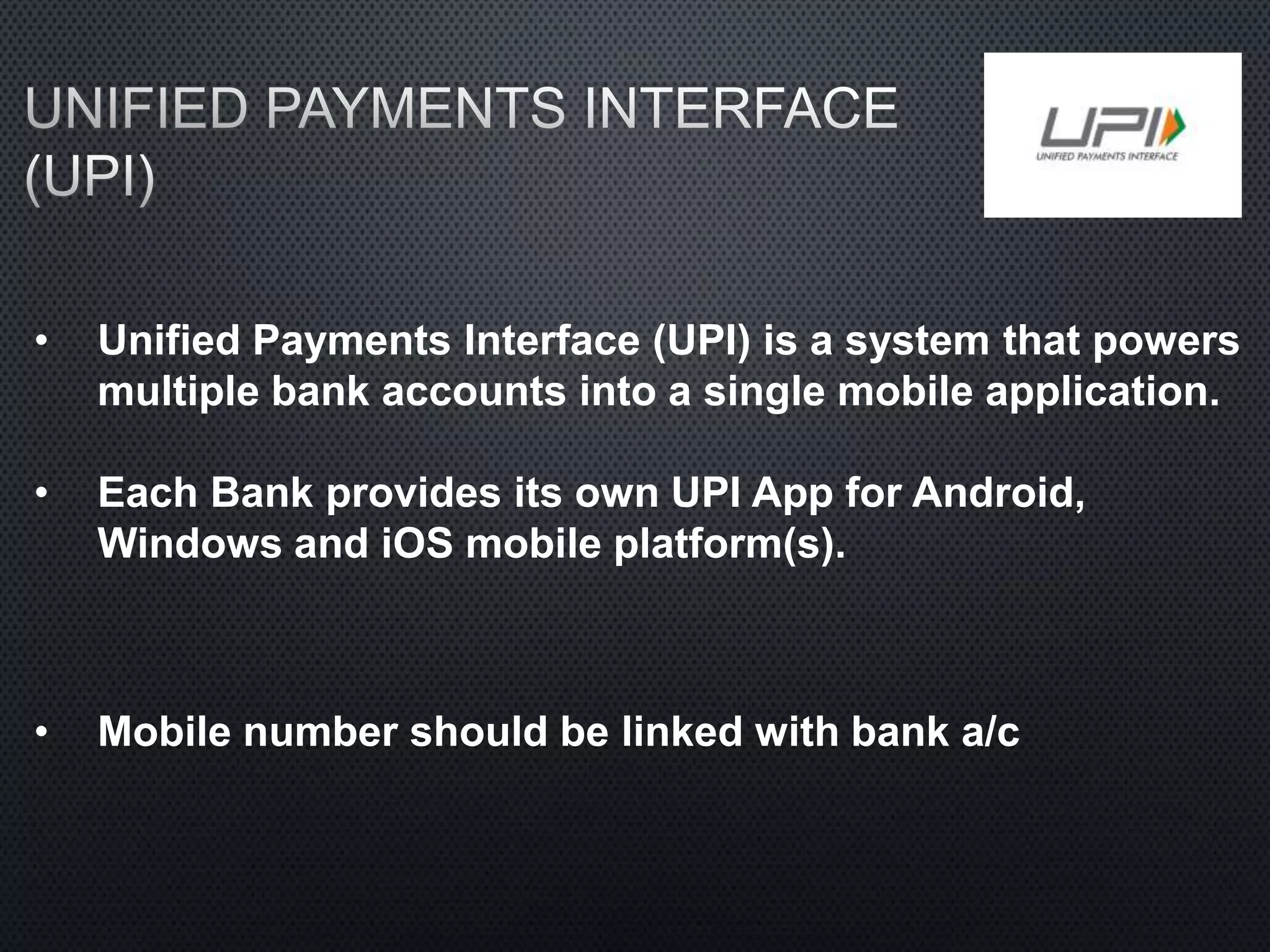 • Unified Payments Interface (UPI) is a system that powers
multiple bank accounts into a single mobile application.
• Each Bank provides its own UPI App for Android,
Windows and iOS mobile platform(s).
• Mobile number should be linked with bank a/c
 