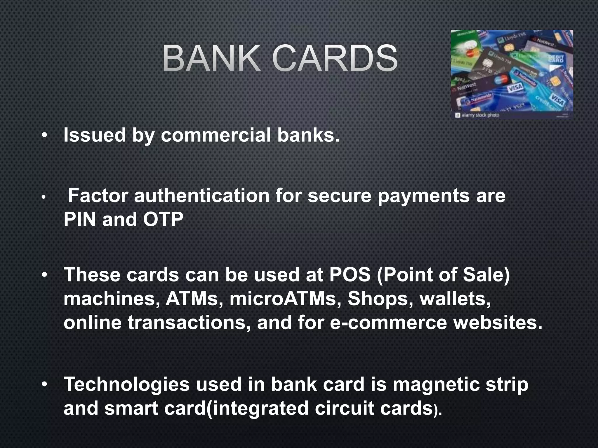 • Issued by commercial banks.
• Factor authentication for secure payments are
PIN and OTP
• These cards can be used at POS (Point of Sale)
machines, ATMs, microATMs, Shops, wallets,
online transactions, and for e-commerce websites.
• Technologies used in bank card is magnetic strip
and smart card(integrated circuit cards).
 