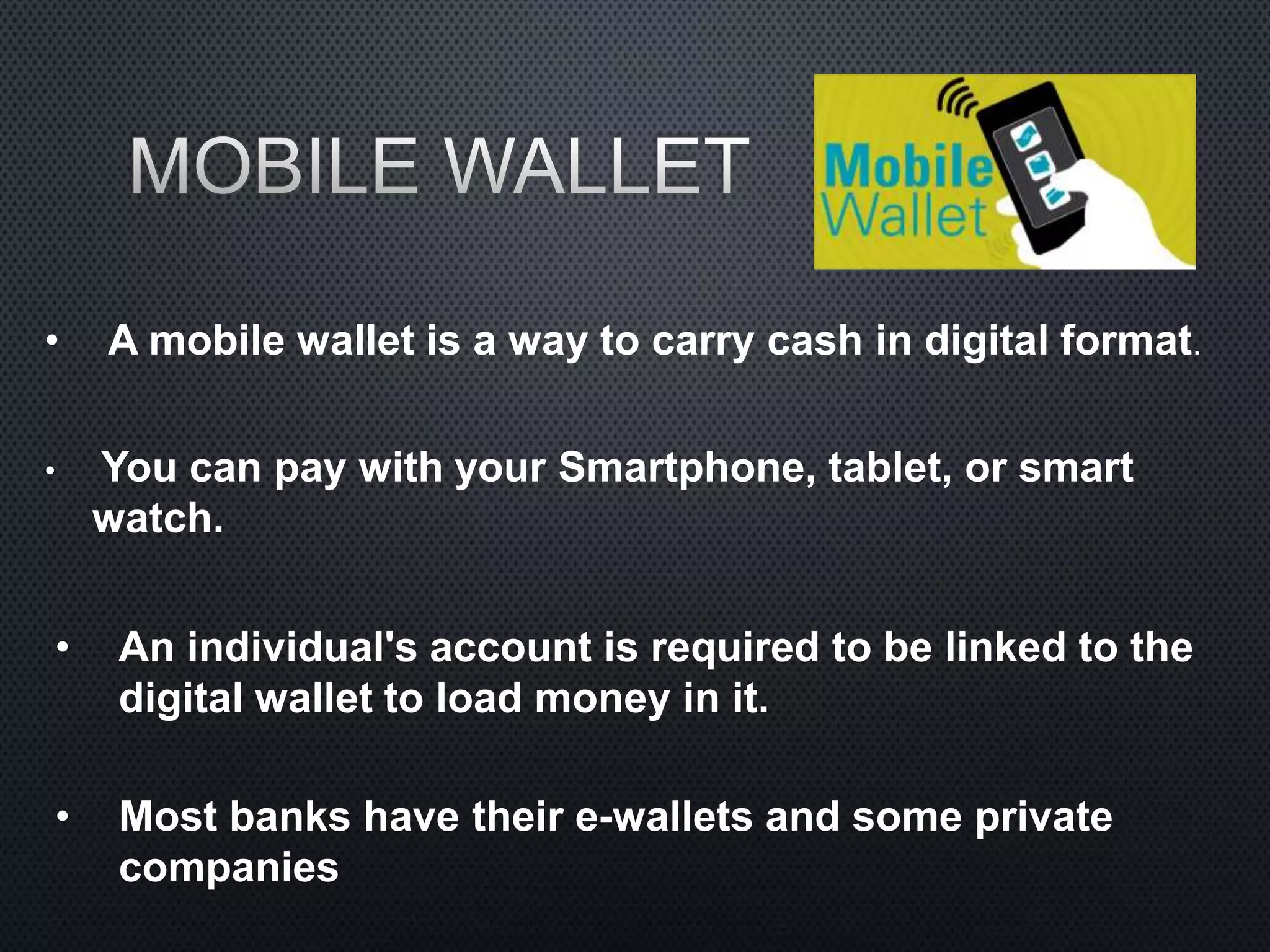 • A mobile wallet is a way to carry cash in digital format.
• You can pay with your Smartphone, tablet, or smart
watch.
• An individual's account is required to be linked to the
digital wallet to load money in it.
• Most banks have their e-wallets and some private
companies
 
