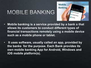• Mobile banking is a service provided by a bank o that
allows its customers to conduct different types of
financial transactions remotely using a mobile device
such as a mobile phone or tablet.
• It uses software, usually called an app, provided by
the banks for the purpose. Each Bank provides its
own mobile banking App for Android, Windows and
iOS mobile platform(s).
 