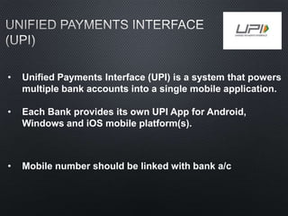 • Unified Payments Interface (UPI) is a system that powers
multiple bank accounts into a single mobile application.
• Each Bank provides its own UPI App for Android,
Windows and iOS mobile platform(s).
• Mobile number should be linked with bank a/c
 
