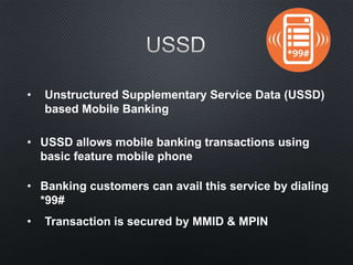 • Unstructured Supplementary Service Data (USSD)
based Mobile Banking
• USSD allows mobile banking transactions using
basic feature mobile phone
• Banking customers can avail this service by dialing
*99#
• Transaction is secured by MMID & MPIN
 