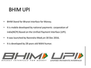 BHIM UPI
• BHIM Stand for Bharat Interface for Money.
• It is mobile developed by national payments corporation of
india(NCPI) Based on the Unified Payment Interface (UPI).
• It was launched by Narendra Modi,on 30 Dec 2016.
• It is developed by 28 years old Nikhil kumar.
 