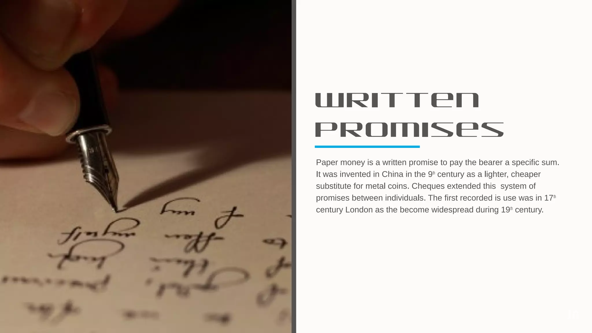 Written
Promises
Paper money is a written promise to pay the bearer a specific sum.
It was invented in China in the 9th
century as a lighter, cheaper
substitute for metal coins. Cheques extended this system of
promises between individuals. The first recorded is use was in 17th
century London as the become widespread during 19th
century.
10
 