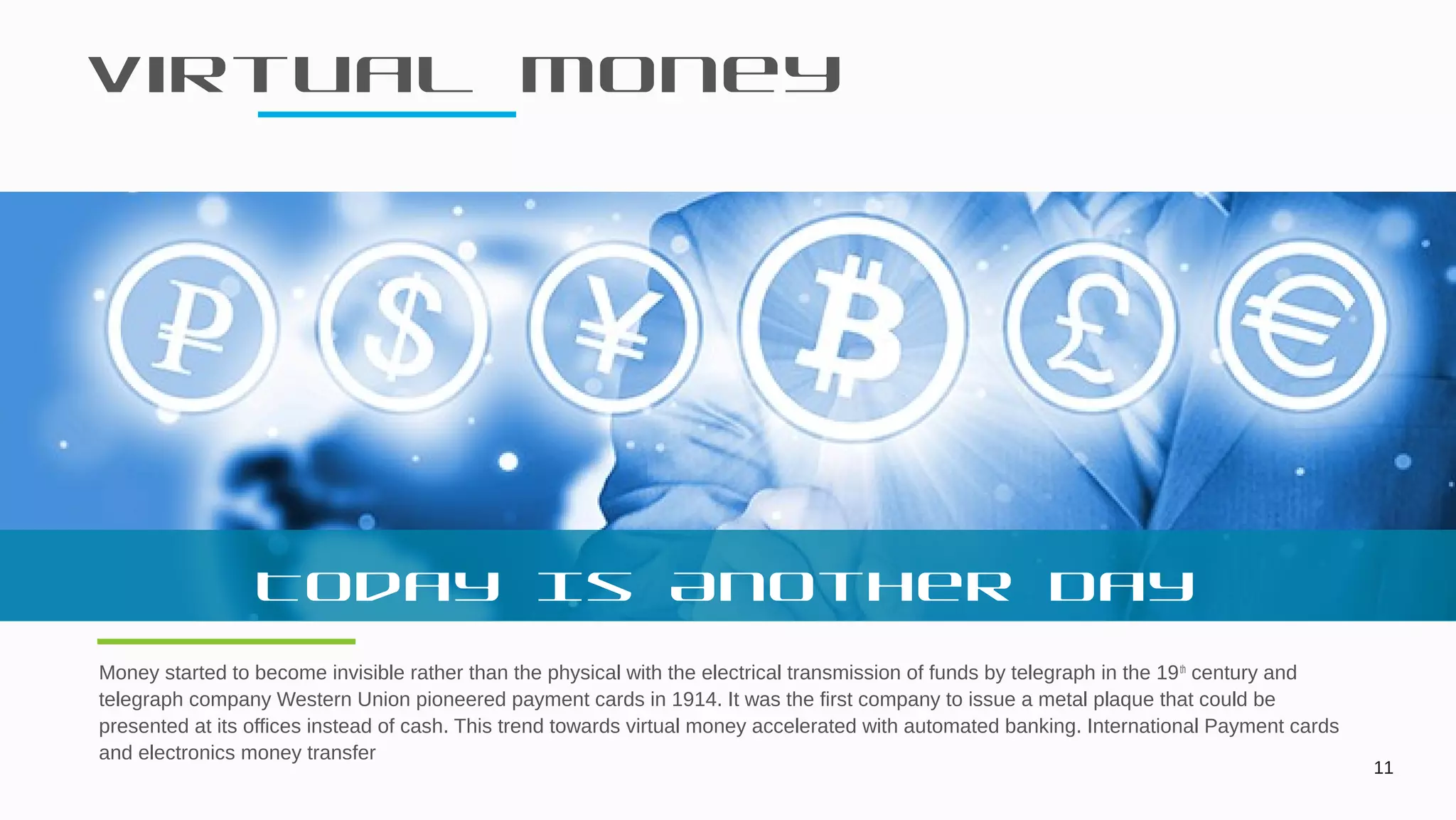 Virtual Money
11
Money started to become invisible rather than the physical with the electrical transmission of funds by telegraph in the 19th
century and
telegraph company Western Union pioneered payment cards in 1914. It was the first company to issue a metal plaque that could be
presented at its offices instead of cash. This trend towards virtual money accelerated with automated banking. International Payment cards
and electronics money transfer
Today Is Another Day
 
