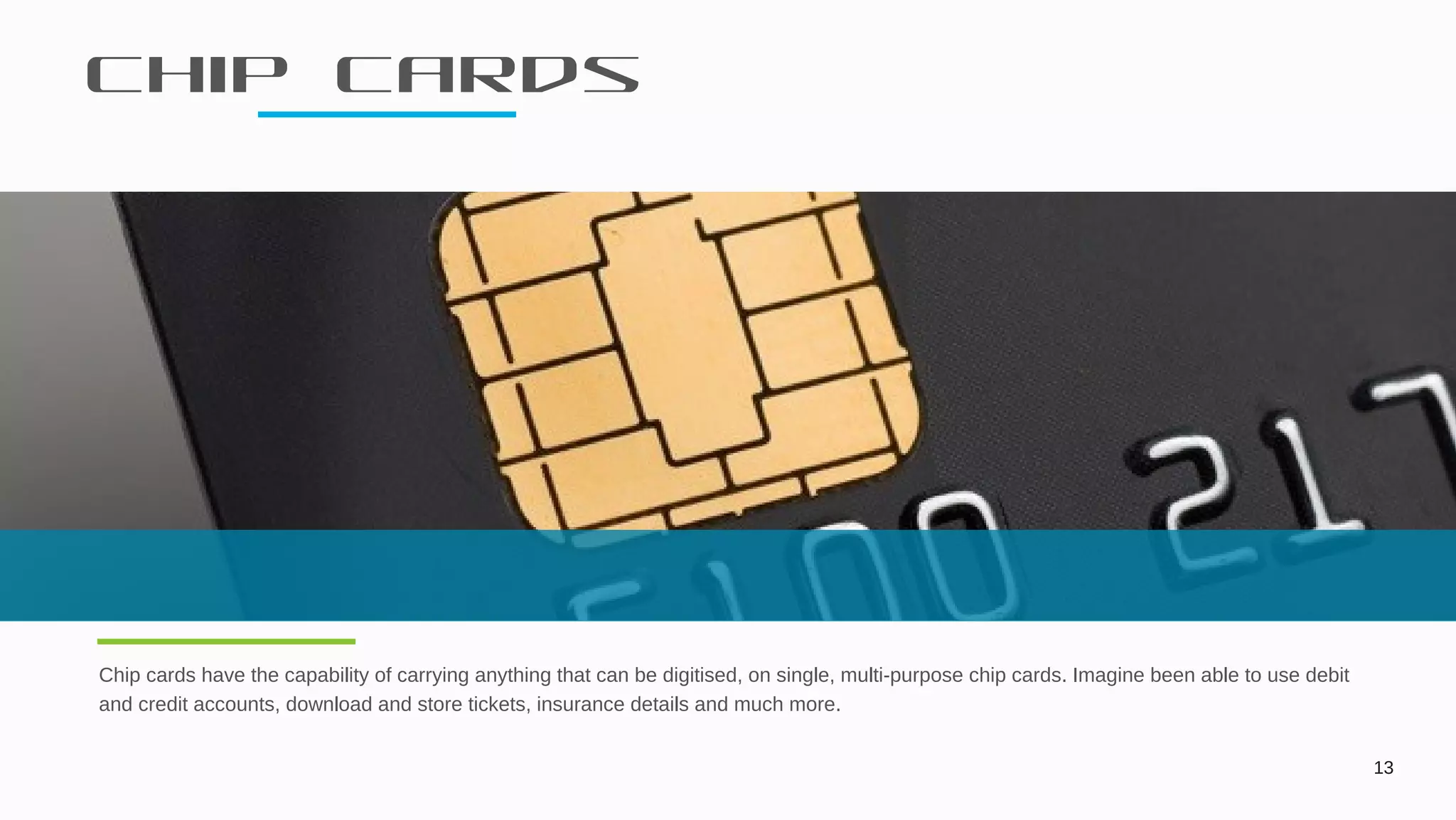 Chip cards
13
Chip cards have the capability of carrying anything that can be digitised, on single, multi-purpose chip cards. Imagine been able to use debit
and credit accounts, download and store tickets, insurance details and much more.
 
