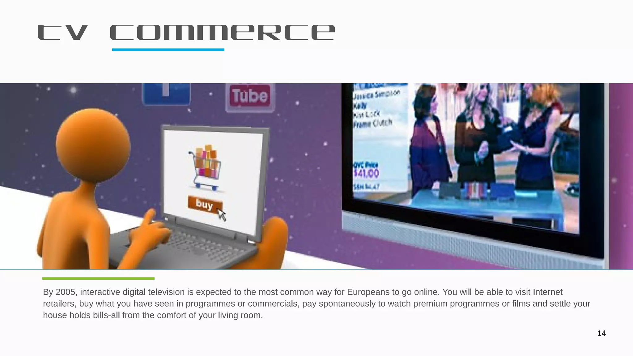 Tv commerce
14
By 2005, interactive digital television is expected to the most common way for Europeans to go online. You will be able to visit Internet
retailers, buy what you have seen in programmes or commercials, pay spontaneously to watch premium programmes or films and settle your
house holds bills-all from the comfort of your living room.
Today Is Another Day
 