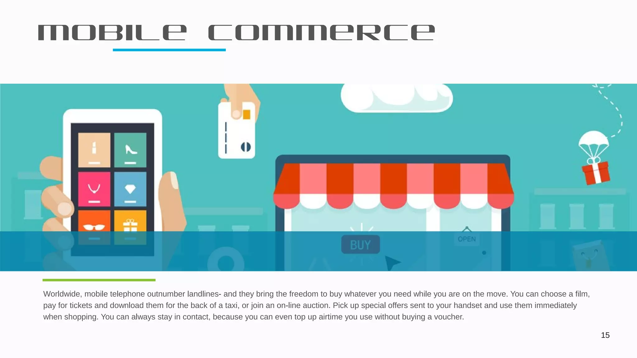 Mobile commerce
15
Worldwide, mobile telephone outnumber landlines- and they bring the freedom to buy whatever you need while you are on the move. You can choose a film,
pay for tickets and download them for the back of a taxi, or join an on-line auction. Pick up special offers sent to your handset and use them immediately
when shopping. You can always stay in contact, because you can even top up airtime you use without buying a voucher.
 