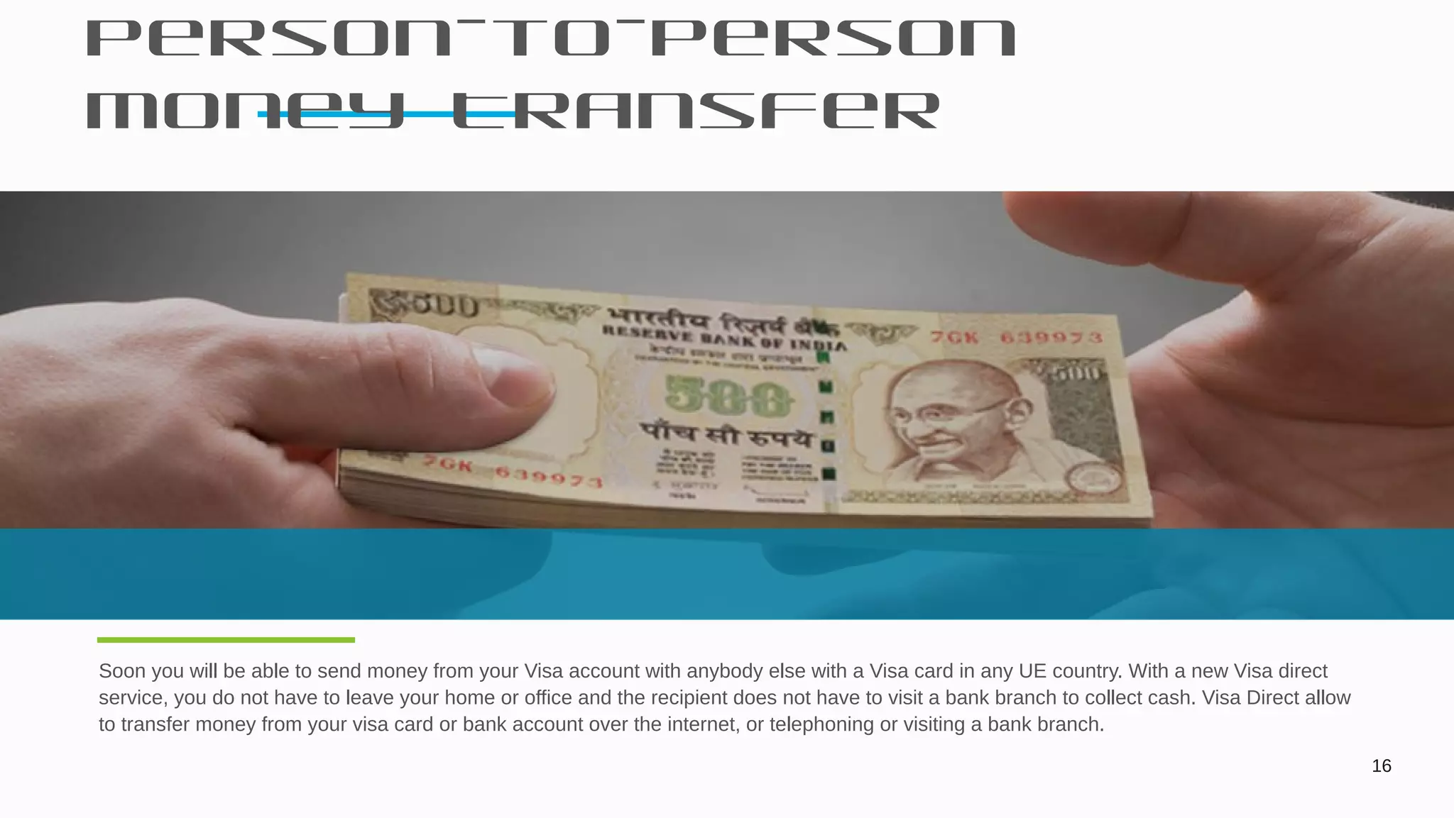 Person-to-person
Money Transfer
16
Soon you will be able to send money from your Visa account with anybody else with a Visa card in any UE country. With a new Visa direct
service, you do not have to leave your home or office and the recipient does not have to visit a bank branch to collect cash. Visa Direct allow
to transfer money from your visa card or bank account over the internet, or telephoning or visiting a bank branch.
 