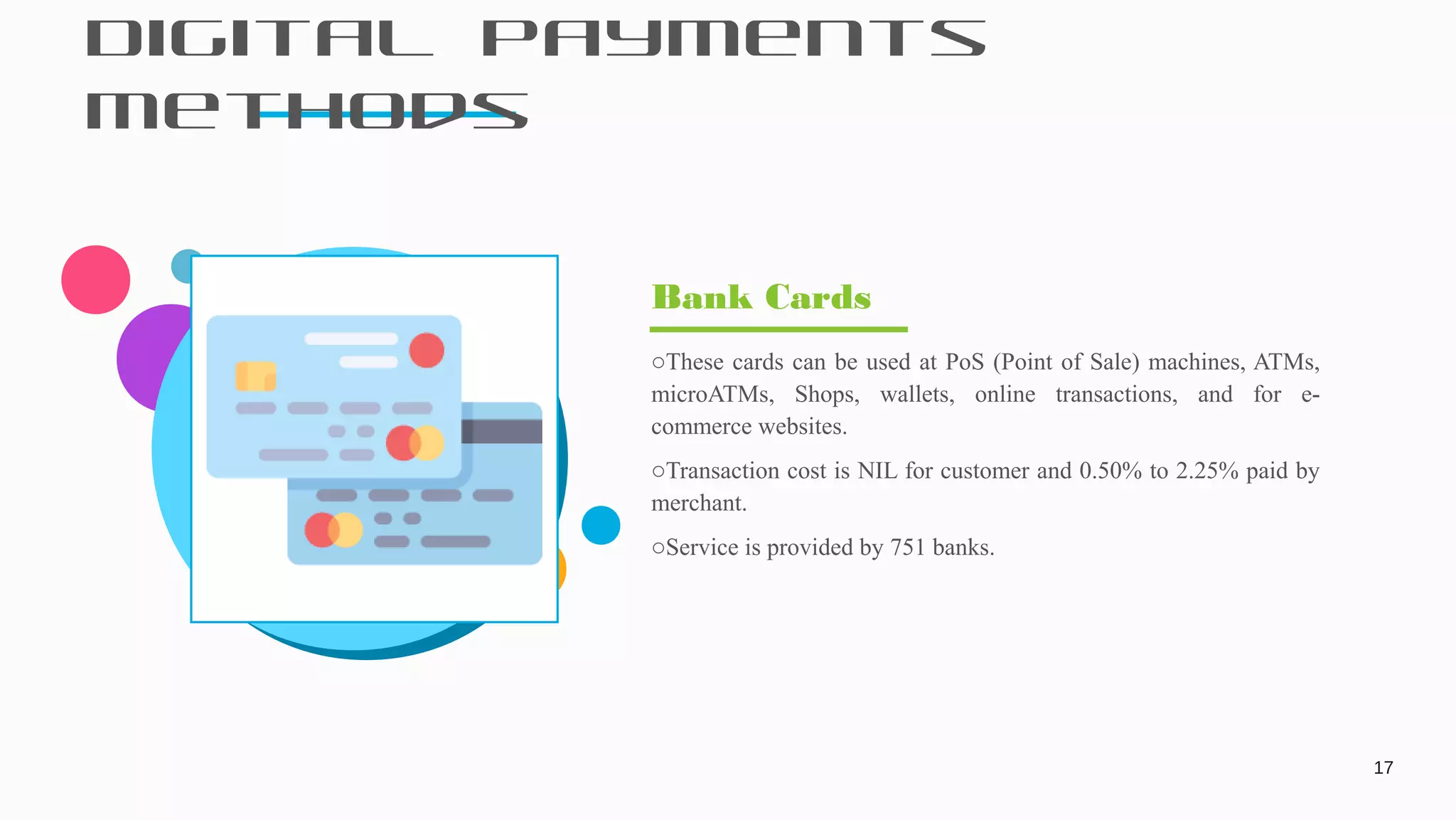 Digital Payments
Methods
17
oThese cards can be used at PoS (Point of Sale) machines, ATMs,
microATMs, Shops, wallets, online transactions, and for e-
commerce websites.
oTransaction cost is NIL for customer and 0.50% to 2.25% paid by
merchant.
oService is provided by 751 banks.
Bank Cards
 