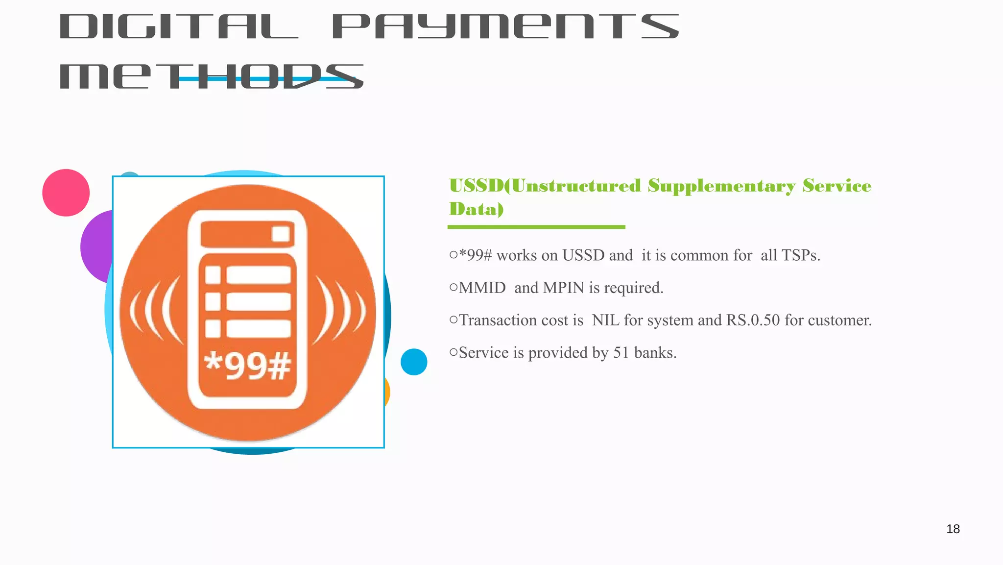 Digital Payments
Methods
18
o*99# works on USSD and it is common for all TSPs.
oMMID and MPIN is required.
oTransaction cost is NIL for system and RS.0.50 for customer.
oService is provided by 51 banks.
USSD(Unstructured Supplementary Service
Data)
 