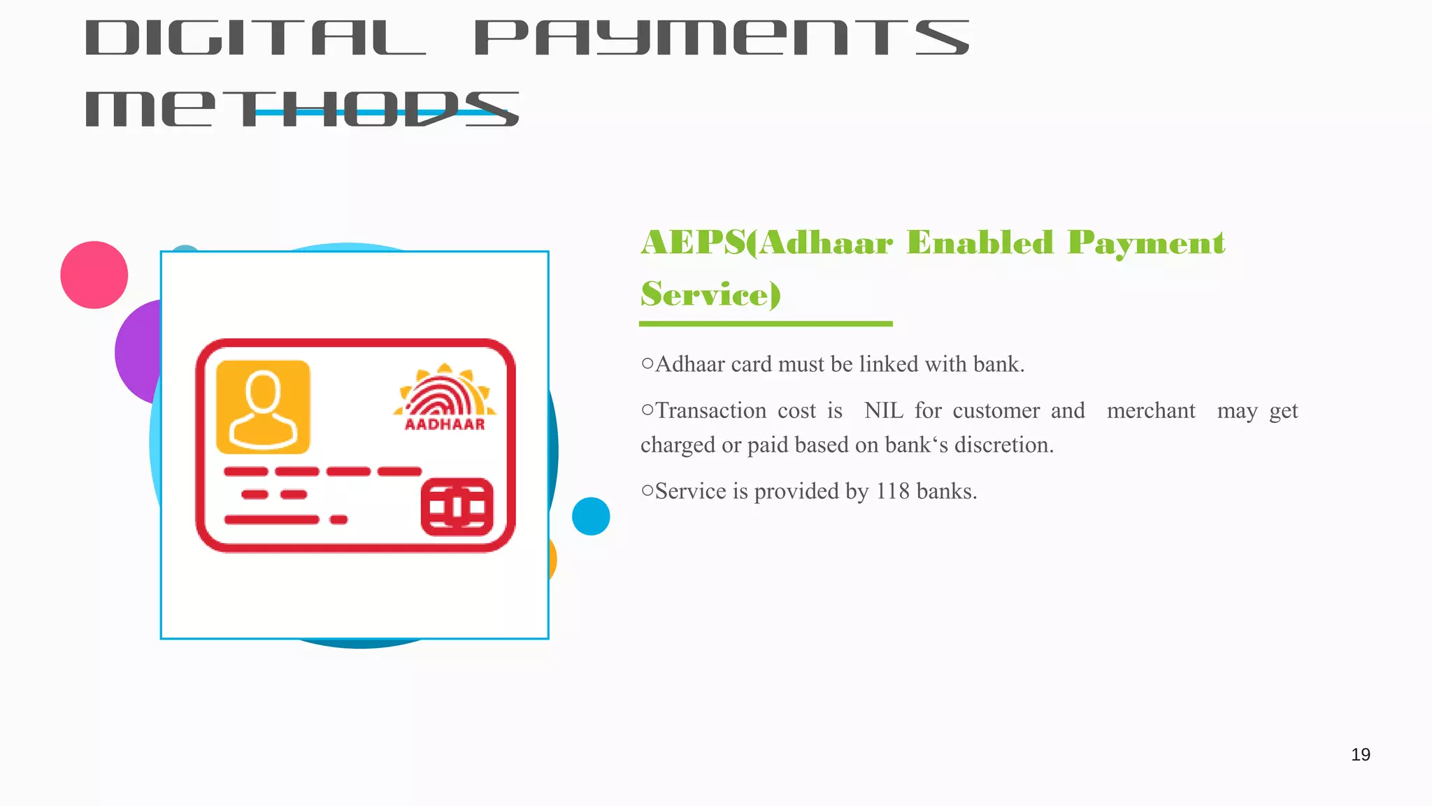 Digital Payments
Methods
19
oAdhaar card must be linked with bank.
oTransaction cost is NIL for customer and merchant may get
charged or paid based on bank‘s discretion.
oService is provided by 118 banks.
AEPS(Adhaar Enabled Payment
Service)
 