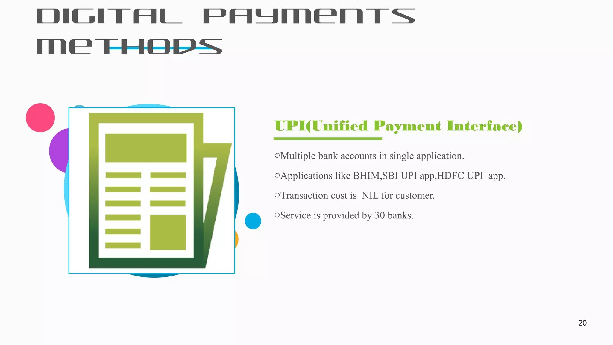 Digital Payments
Methods
20
oMultiple bank accounts in single application.
oApplications like BHIM,SBI UPI app,HDFC UPI app.
oTransaction cost is NIL for customer.
oService is provided by 30 banks.
UPI(Unified Payment Interface)
 