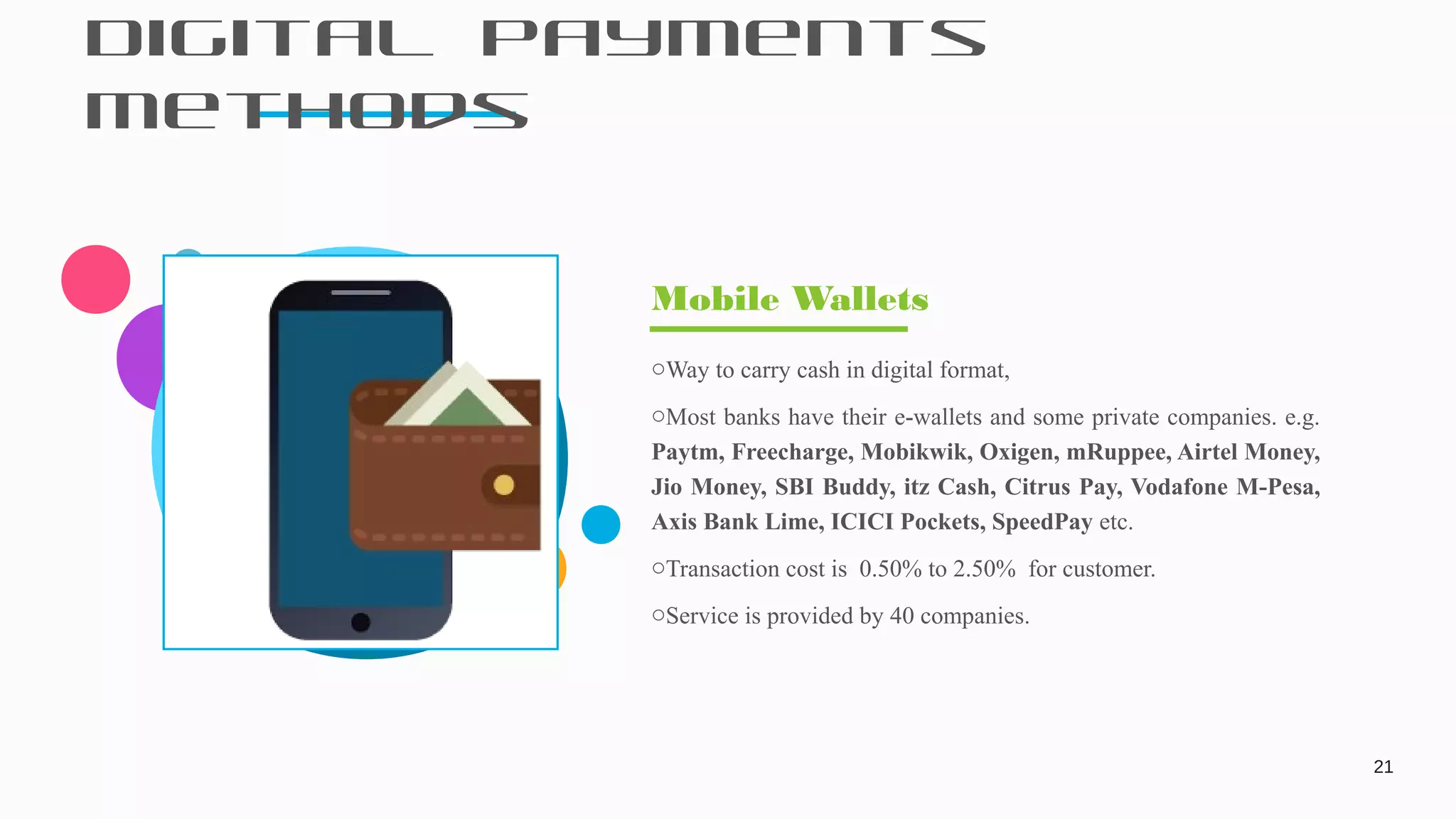 Digital Payments
Methods
21
oWay to carry cash in digital format,
oMost banks have their e-wallets and some private companies. e.g.
Paytm, Freecharge, Mobikwik, Oxigen, mRuppee, Airtel Money,
Jio Money, SBI Buddy, itz Cash, Citrus Pay, Vodafone M-Pesa,
Axis Bank Lime, ICICI Pockets, SpeedPay etc.
oTransaction cost is 0.50% to 2.50% for customer.
oService is provided by 40 companies.
Mobile Wallets
 