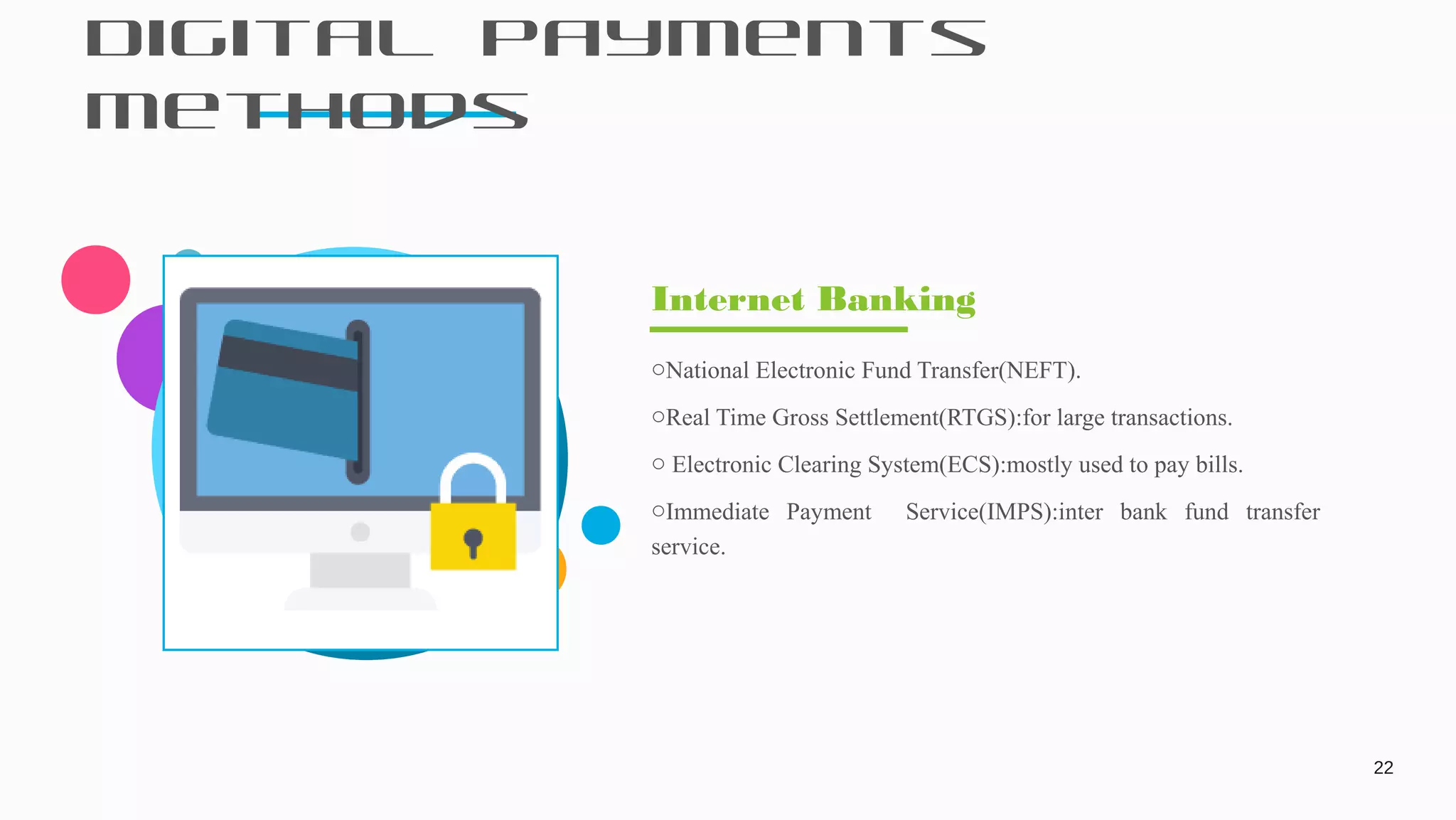 Digital Payments
Methods
22
oNational Electronic Fund Transfer(NEFT).
oReal Time Gross Settlement(RTGS):for large transactions.
o Electronic Clearing System(ECS):mostly used to pay bills.
oImmediate Payment Service(IMPS):inter bank fund transfer
service.
Internet Banking
 