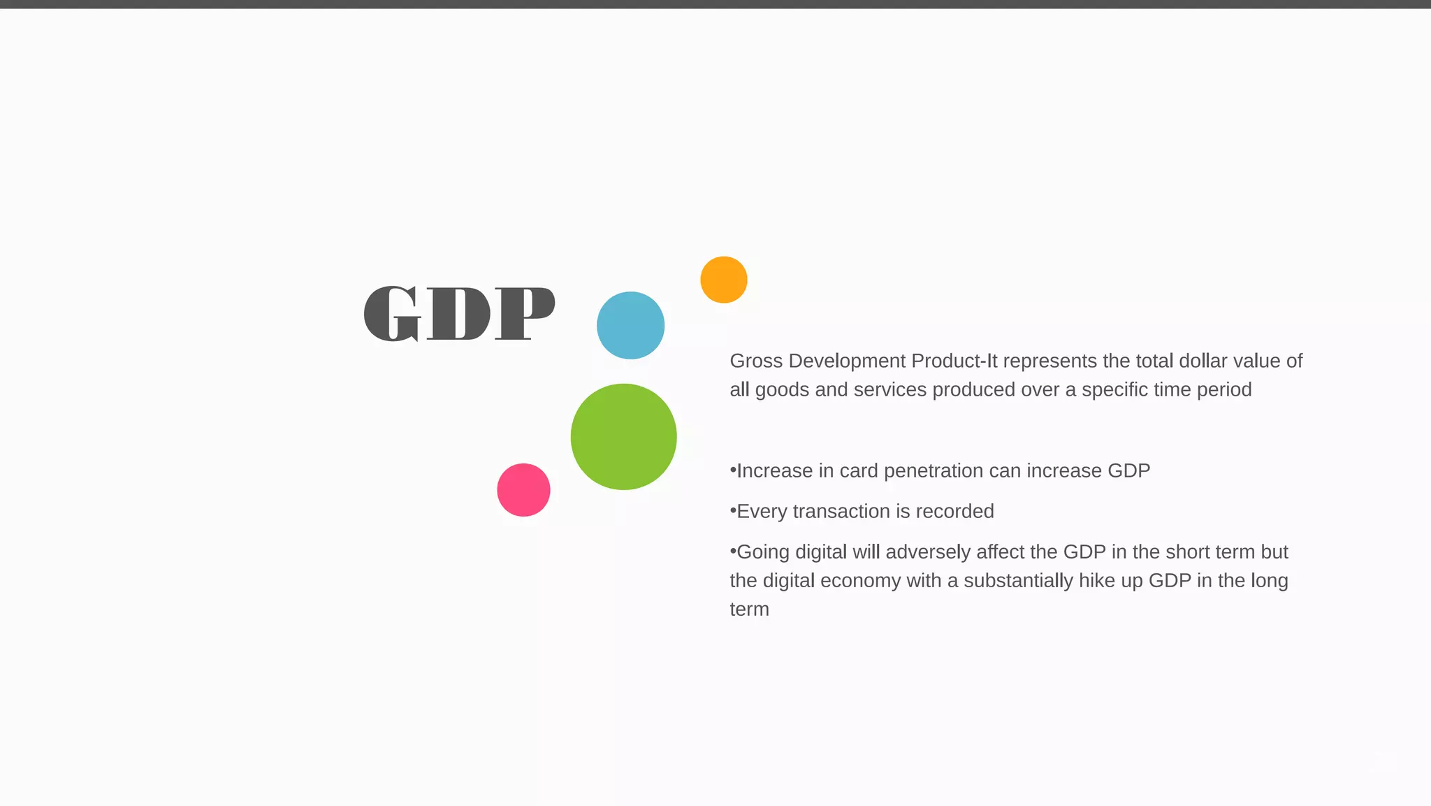 GDP Gross Development Product-It represents the total dollar value of
all goods and services produced over a specific time period
•Increase in card penetration can increase GDP
•Every transaction is recorded
•Going digital will adversely affect the GDP in the short term but
the digital economy with a substantially hike up GDP in the long
term
28
 