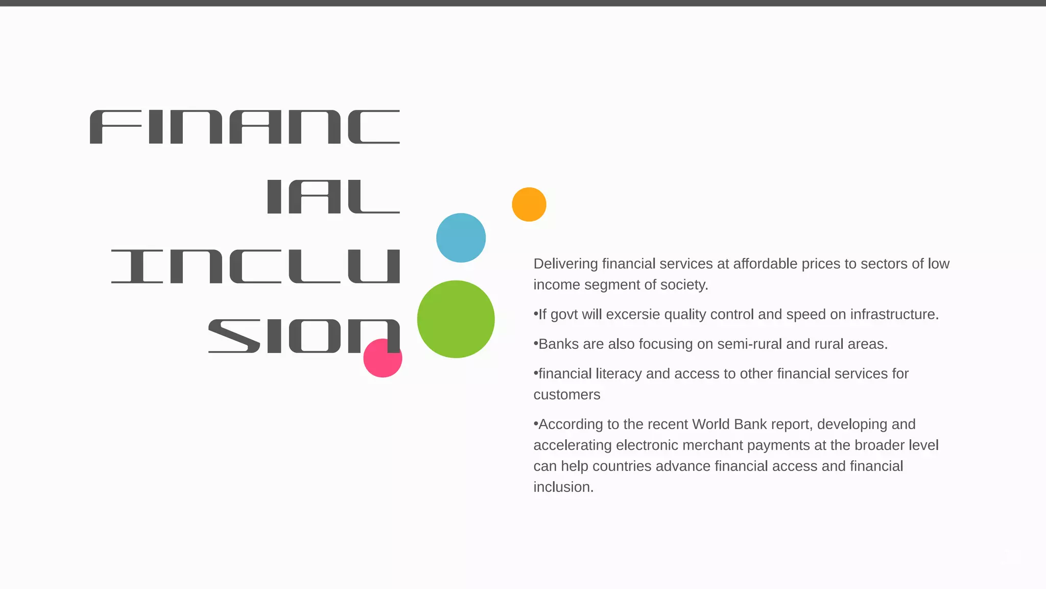 Financ
ial
Inclu
sion
Delivering financial services at affordable prices to sectors of low
income segment of society.
•If govt will excersie quality control and speed on infrastructure.
•Banks are also focusing on semi-rural and rural areas.
•financial literacy and access to other financial services for
customers
•According to the recent World Bank report, developing and
accelerating electronic merchant payments at the broader level
can help countries advance financial access and financial
inclusion.
29
 