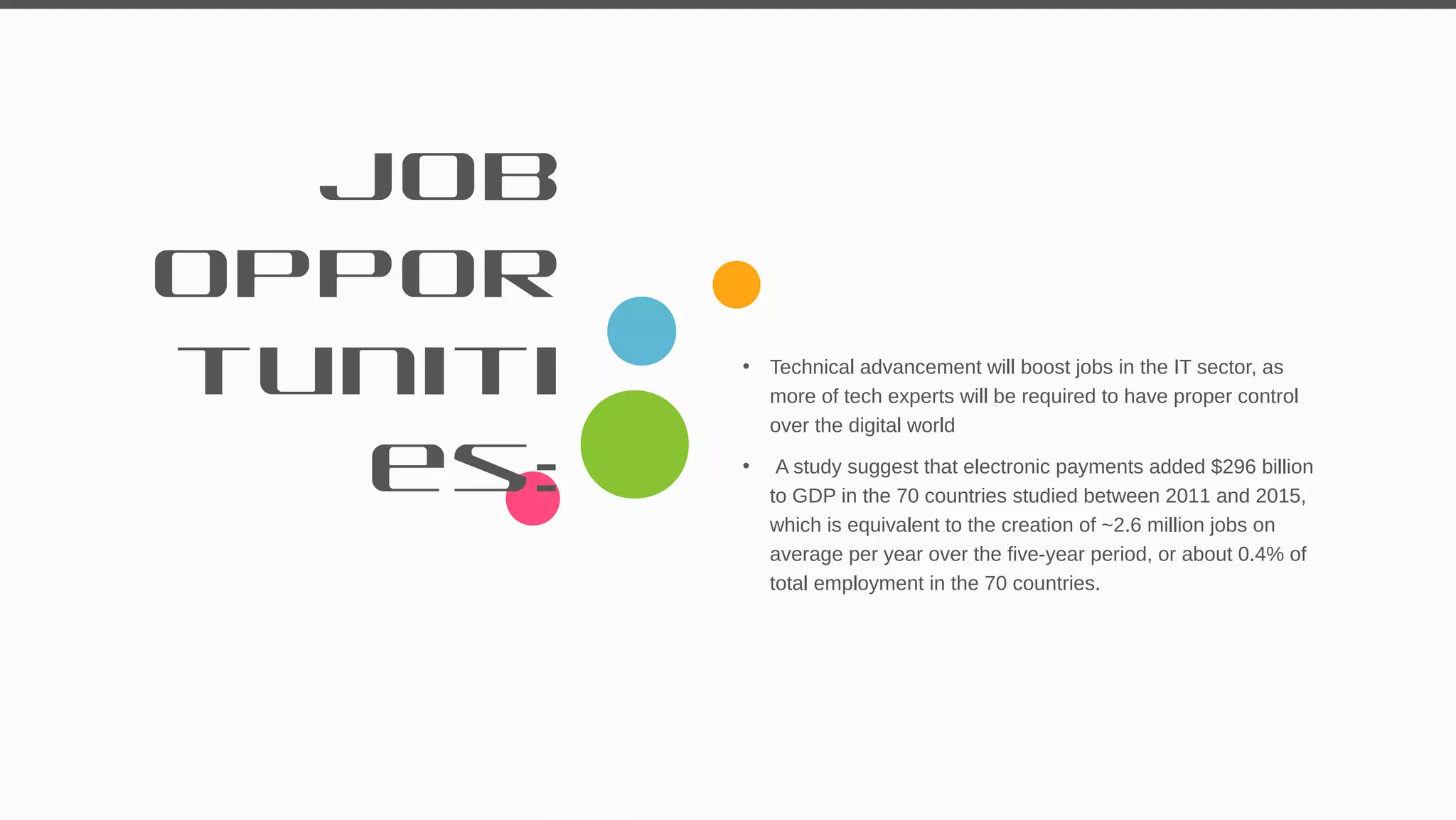 Job
Oppor
tuniti
es:
• Technical advancement will boost jobs in the IT sector, as
more of tech experts will be required to have proper control
over the digital world
• A study suggest that electronic payments added $296 billion
to GDP in the 70 countries studied between 2011 and 2015,
which is equivalent to the creation of ~2.6 million jobs on
average per year over the five-year period, or about 0.4% of
total employment in the 70 countries.
31
 