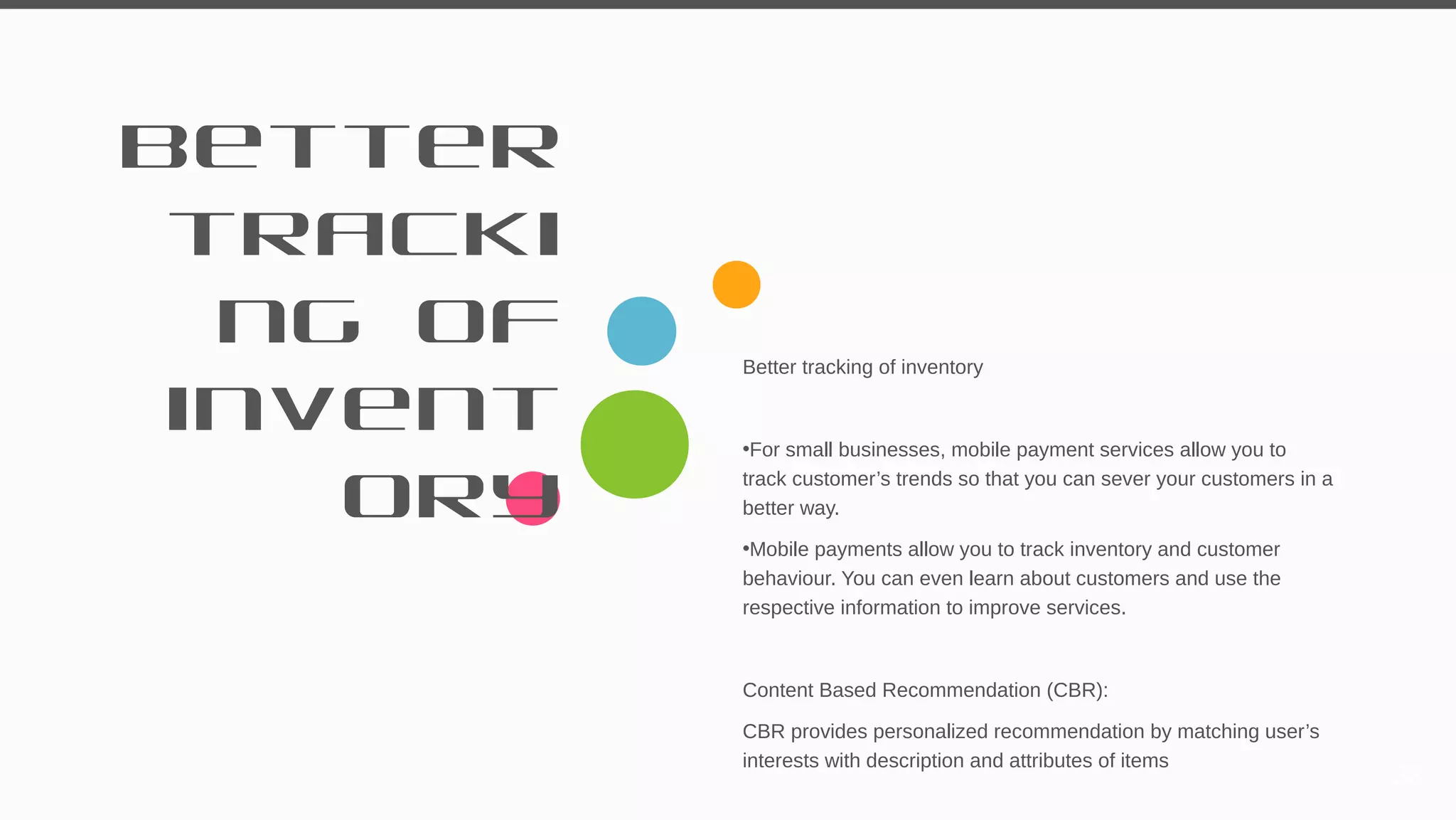 Better
tracki
ng of
invent
ory
Better tracking of inventory
•For small businesses, mobile payment services allow you to
track customer’s trends so that you can sever your customers in a
better way.
•Mobile payments allow you to track inventory and customer
behaviour. You can even learn about customers and use the
respective information to improve services.
Content Based Recommendation (CBR):
CBR provides personalized recommendation by matching user’s
interests with description and attributes of items
33
 