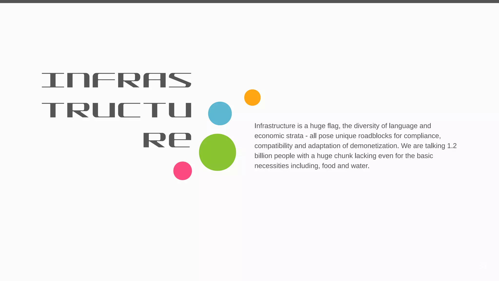 Infras
tructu
re
Infrastructure is a huge flag, the diversity of language and
economic strata - all pose unique roadblocks for compliance,
compatibility and adaptation of demonetization. We are talking 1.2
billion people with a huge chunk lacking even for the basic
necessities including, food and water.
37
 