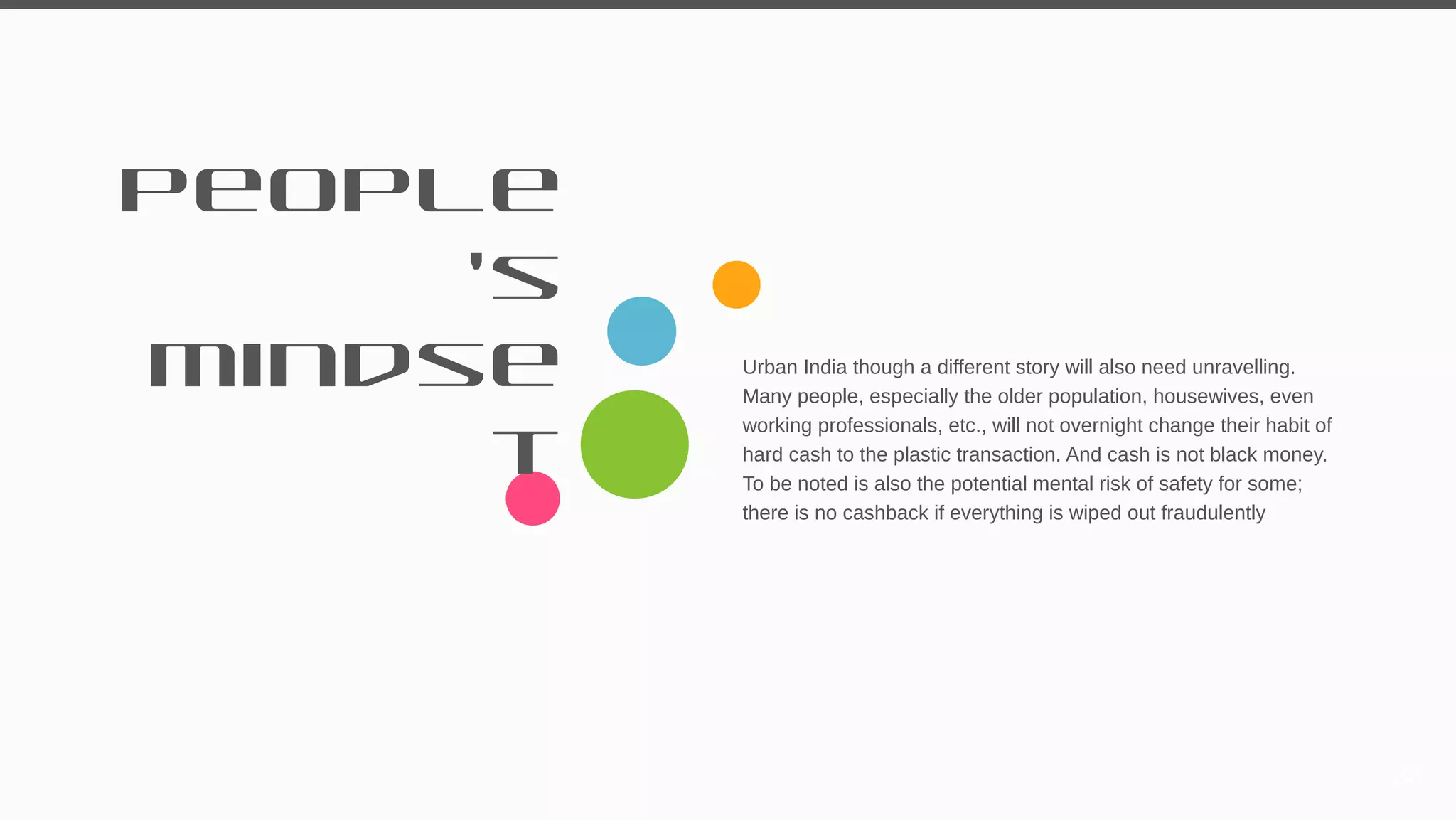 People
’s
mindse
t
Urban India though a different story will also need unravelling.
Many people, especially the older population, housewives, even
working professionals, etc., will not overnight change their habit of
hard cash to the plastic transaction. And cash is not black money.
To be noted is also the potential mental risk of safety for some;
there is no cashback if everything is wiped out fraudulently
38
 