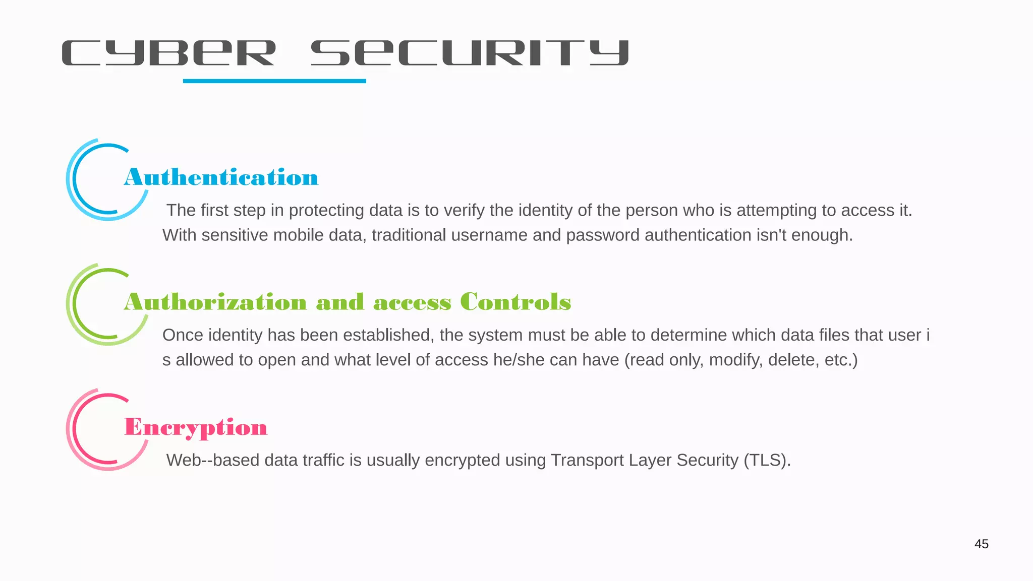 Cyber Security
45
Authentication
The first step in protecting data is to verify the identity of the person who is attempting to access it.
With sensitive mobile data, traditional username and password authentication isn't enough.
Authorization and access Controls
Once identity has been established, the system must be able to determine which data files that user i
s allowed to open and what level of access he/she can have (read only, modify, delete, etc.)
Encryption
Web--based data traffic is usually encrypted using Transport Layer Security (TLS).
 