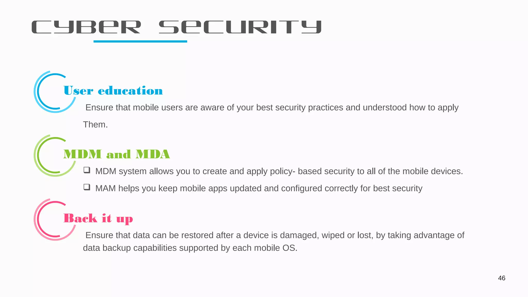 Cyber Security
46
User education
Ensure that mobile users are aware of your best security practices and understood how to apply
Them.
MDM and MDA
 MDM system allows you to create and apply policy- based security to all of the mobile devices.
 MAM helps you keep mobile apps updated and configured correctly for best security
Back it up
Ensure that data can be restored after a device is damaged, wiped or lost, by taking advantage of
data backup capabilities supported by each mobile OS.
 