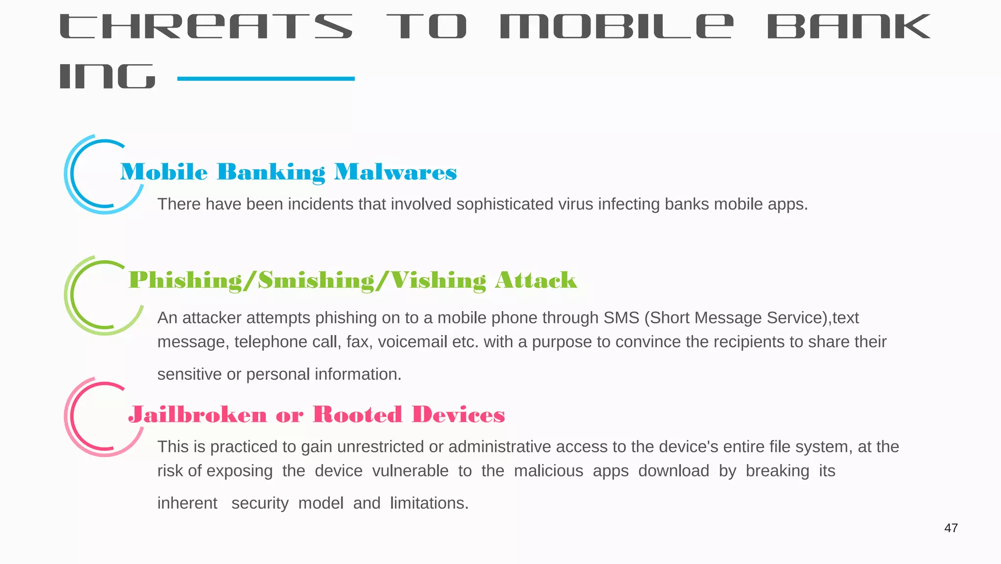 Threats to Mobile Bank
ing
47
Mobile Banking Malwares
There have been incidents that involved sophisticated virus infecting banks mobile apps.
 Phishing/Smishing/Vishing Attack
An attacker attempts phishing on to a mobile phone through SMS (Short Message Service),text
message, telephone call, fax, voicemail etc. with a purpose to convince the recipients to share their
sensitive or personal information.
 Jailbroken or Rooted Devices
This is practiced to gain unrestricted or administrative access to the device's entire file system, at the
risk of exposing the device vulnerable to the malicious apps download by breaking its
inherent security model and limitations.
 