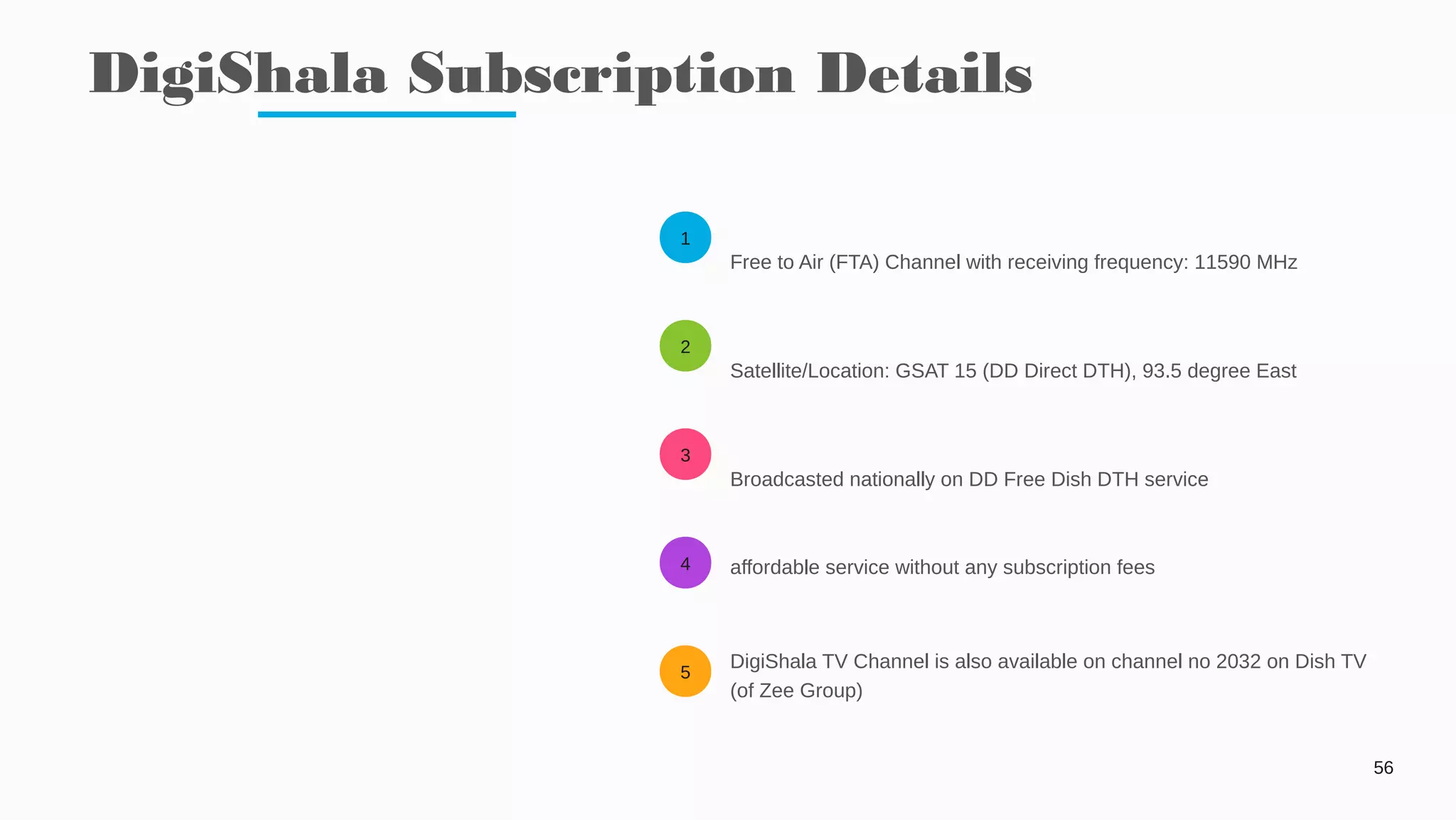 1
2
3
4
5
DigiShala Subscription Details
56
Free to Air (FTA) Channel with receiving frequency: 11590 MHz
Satellite/Location: GSAT 15 (DD Direct DTH), 93.5 degree East
Broadcasted nationally on DD Free Dish DTH service
affordable service without any subscription fees
DigiShala TV Channel is also available on channel no 2032 on Dish TV
(of Zee Group)
 