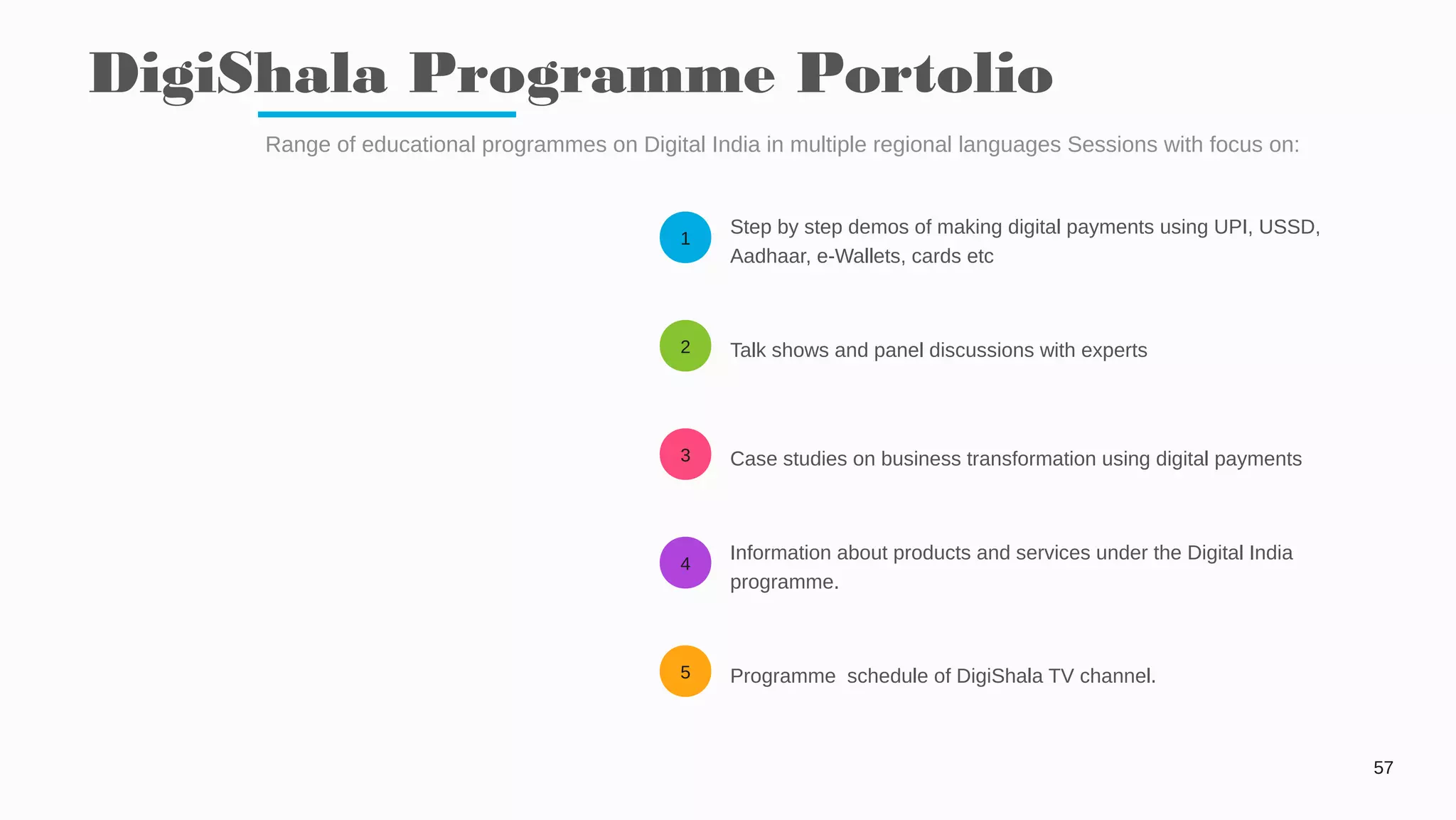 1
2
3
4
5
DigiShala Programme Portolio
57
Range of educational programmes on Digital India in multiple regional languages Sessions with focus on:
Step by step demos of making digital payments using UPI, USSD,
Aadhaar, e-Wallets, cards etc
Talk shows and panel discussions with experts
Case studies on business transformation using digital payments
Information about products and services under the Digital India
programme.
Programme schedule of DigiShala TV channel.
 